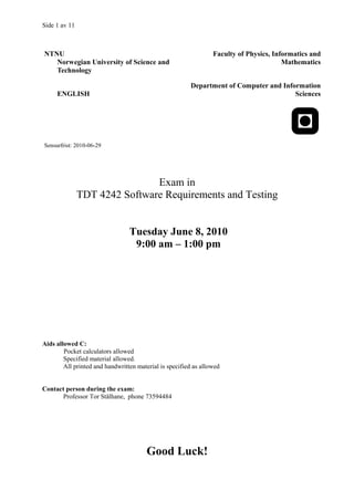 Side 1 av 11



NTNU                                                             Faculty of Physics, Informatics and
   Norwegian University of Science and                                                  Mathematics
   Technology

                                                        Department of Computer and Information
     ENGLISH                                                                           Sciences




Sensurfrist: 2010-06-29




                               Exam in
               TDT 4242 Software Requirements and Testing


                                 Tuesday June 8, 2010
                                  9:00 am – 1:00 pm




Aids allowed C:
        Pocket calculators allowed
        Specified material allowed.
        All printed and handwritten material is specified as allowed


Contact person during the exam:
      Professor Tor Stålhane, phone 73594484




                                        Good Luck!
 