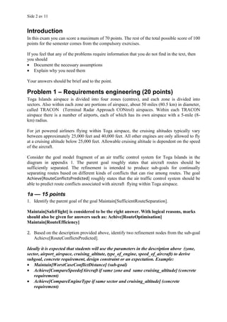 Side 2 av 11


Introduction
In this exam you can score a maximum of 70 points. The rest of the total possible score of 100
points for the semester comes from the compulsory exercises.

If you feel that any of the problems require information that you do not find in the text, then
you should
• Document the necessary assumptions
• Explain why you need them

Your answers should be brief and to the point.

Problem 1 – Requirements engineering (20 points)
Toga Islands airspace is divided into four zones (centres), and each zone is divided into
sectors. Also within each zone are portions of airspace, about 50 miles (80.5 km) in diameter,
called TRACON (Terminal Radar Approach CONtrol) airspaces. Within each TRACON
airspace there is a number of airports, each of which has its own airspace with a 5-mile (8-
km) radius.

For jet powered airliners flying within Toga airspace, the cruising altitudes typically vary
between approximately 25,000 feet and 40,000 feet. All other engines are only allowed to fly
at a cruising altitude below 25,000 feet. Allowable cruising altitude is dependent on the speed
of the aircraft.

Consider the goal model fragment of an air traffic control system for Toga Islands in the
diagram in appendix 1. The parent goal roughly states that aircraft routes should be
sufficiently separated. The refinement is intended to produce sub-goals for continually
separating routes based on different kinds of conflicts that can rise among routes. The goal
Achieve[RouteConflictsPredicted] roughly states that the air traffic control system should be
able to predict route conflicts associated with aircraft flying within Toga airspace.

1a –– 15 points
1. Identify the parent goal of the goal Maintain[SufficientRouteSeparation].

Maintain[SafeFlight] is considered to be the right answer. With logical reasons, marks
should also be given for answers such as: Achive[RouteOptimisation]
Maintain[RouteEfficiency]

2. Based on the description provided above, identify two refinement nodes from the sub-goal
   Achieve[RouteConflictsPredicted].

Ideally it is expected that students will use the parameters in the description above (zone,
sector, airport_airspace, cruising_altitute, type_of_engine, speed_of_aircraft) to derive
subgoal, concrete requirement, design constraint or an expectation. Example:
• Maintain[WorstCaseConflictDistance] (sub-goal)
• Achieve[CompareSpeedofAircraft if same zone and same cruising_altitude] (concrete
    requirement)
• Achieve[CompareEngineType if same sector and cruising_altitude] (concrete
    requirement)
 