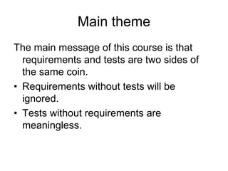 Main theme
The main message of this course is that
  requirements and tests are two sides of
  the same coin.
• Requirements without tests will be
  ignored.
• Tests without requirements are
  meaningless.
 