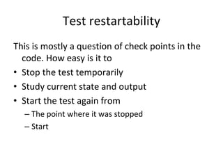 Test restartability 
This is mostly a question of check points in the 
  code. How easy is it to 
• Stop the test temporarily
• Study current state and output
• Start the test again from
  – The point where it was stopped
  – Start 
 