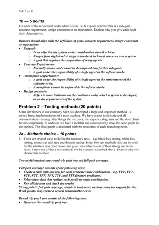 Side 3 av 11


1b –– 5 points
For each of the refinement nodes identified in (1a-2) explain whether this is a sub-goal,
concrete requirement, design constraint or an expectation. Explain why you give each node
their characteristic.

Reasons should align with the definition of goals, concrete requirement, design constraint
or expectation:
• Subgoal:
       o Is an objective the system under consideration should achieve
       o Ranges from high-level strategic to low-level technical concerns over a system
       o A goal that requires the cooperation of many agents.
• Concrete Requirement:
       o Normally atomic and cannot be decomposed into further sub-goals.
       o A goal under the responsibility of a single agent in the software-to-be.
• Assumption (expectation):
       o A goal under the responsibility of a single agent in the environment of the
           software-to-be.
       o Assumptions cannot be enforced by the software-to-be
• Design constraint
       o Refers to some limitation on the conditions under which a system is developed,
           or on the requirements of the system.

Problem 2 – Testing methods (20 points)
Some developers in our company have just developed a large and important method – a
switch based implementation of a state machine. We have access to all code and all
documentation – among other things the use cases, the sequence diagrams and the state charts
for all components. In addition, we have a tool that can automatically draw the code graph for
the method. The final graph is annotated with the predicates of each branching point.

2a – Methods choice – 10 points
1. There are several ways to define the necessary tests – e.g. black box testing, white box
   testing, round-trip path tree and domain testing. Select two test methods that can be used
   for the situation described above and give a short discussion of their strong and weak
   sides. Select one of these two methods for the scenario described above. Explain why you
   choose this method.

Two useful methods are round-trip path tree and full path coverage.

Full path coverage consists of the following steps:
• Create a table with one row for each predicate value combination – e.g. FFF, FFT,
    FTF, FTT, TFF, TFT, TTF, and TTT for three predicates.
• Select input data that realizes each predicate value combination.
• Run all the tests and check the results
Strong points: full path coverage, simple to implement, we have some too support for this
Weak points: may create a several redundant test cases

Round trip patch tree consist of the following steps:
• Generate the roundtrip path tree
 