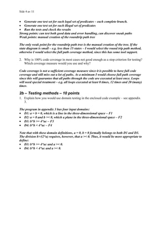 Side 4 av 11


• Generate one test set for each legal set of predicates – each complete branch.
• Generate one test set for each illegal set of predicates
• Run the tests and check the results
Strong points: can test both good data and error handling, can discover sneak paths
Weak points: manual creation of the roundtrip path tree

The only weak point for the roundtrip path tree is the manual creation of the tree. If the
state diagram is small – e.g. less than 15 states – I would select the round trip path method,
otherwise I would select the full path coverage method, since this has some tool support.

2. Why is 100% code coverage in most cases not good enough as a stop criterion for testing?
   Which coverage measure would you use and why?

Code coverage is not a sufficient coverage measure since it is possible to have full code
coverage and still miss out a lot of paths. As a minimum I would choose full path coverage
since this will guarantee that all paths through the code are executed at least once. Loops
will need special treatment – e.g. all loops executed at least 0 times, 12 times and 20 (many)
times.

2b – Testing methods – 10 points
1. Explain how you would use domain testing in the enclosed code example – see appendix
   3.

The program in appendix 3 has four input domains:
• D1: a = b = 0, which is a line in the three-dimensional space – F1
• D2: a = 0 and b >< 0, which a plane in the three-dimensional space – F2
• D3: b*b >= 4*ac – F3
• D4: b*b < 4*ac – F4

Note that with these domain definitions, a = 0, b = 0 formally belongs to both D1 and D3.
The division b>/(2*a) requires, however, that a >< 0. Thus, it would be more appropriate to
define:
• D3: b*b >= 4*ac and a >< 0.
• D4: b*b < 4*ac and a >< 0.
 