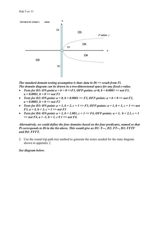 Side 5 av 11


                                      b
Domains for a fixed c   -value


                                 D2
                                               D3
                                                              2* sqrt(ac )



                                                    D4
                                          D1
                                                                       a

                                                    D4
                D3

                                 D2




The standard domain testing assumption is that: data in Di => result from Fi.
The domain diagram can be drawn in a two-dimensional space for any fixed c-value.
• Tests for D1: ON-point a = b = 0 =>F1, OFF-points: a=0, b = 0.0001 => not F1,
   a = 0.0001, b = 0 => not F1
• Tests for D2: ON-point: a = 0, b = 0.0001 => F2, OFF-points: a = b = 0 => not F2,
   a = 0.0001, b = 0 => not F2
• Tests for D3: ON-point: a = 1, b = 2, c = 1 => F3, OFF-points: a = 1, b = 1, c = 1 => not
   F3, a = 4, b = 3, c = 1 => not F3
• Tests for D4: ON-point: a = 1, b = 1.001, c = 1 => F4, OFF-points: a = 1, b = 2.1, c = 1
   => not F4, a = -1, b = 1, c 0 1 => not F4.

Alternatively, we could define the four domains based on the four predicates, named so that
Pi corresponds to Di in the list above. This would give us D1: T---, D2: FT--, D3: FFTF
and D4: FFFT.

2. Use the round trip path tree method to generate the testes needed for the state diagram
   shown in appendix 2.

See diagram below.
 