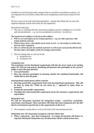 Side 7 av 11


In addition to convincing the other company that we can deliver according to contract, it is
also important for us to define a believable set of completeness and success criteria for the
tests.

We have access to all code and all documentation – among other things the use cases, the
sequence diagrams and the state charts for all components.

Describe the following:
1. The way we will argue that the outsourcing company can have confidence in our results
   and recommendations – e.g. our recommendations on delivery / no delivery.

The argument of confidence is based on three pillars:
• Who we are: description of our testing experience – e.g. our wide experience with
   testing methods and tools
• What we have done: a description of our track record – i.e. the testing we earlier have
   done for other companies.
• How we will do the job: the methods and tools we will use for each job described in the
   list above plus a description of the test strategy and test plan.

2. The test strategy that we will use for the
      a. Integration test
      b. Acceptance test.

Acceptance test:
The acceptance test for functional requirements will take the users’ goals as its starting
point. We will test each goal by identifying all functions that participate in the system’s
ability to meet this goal and then
• Test each function
• Have the customer participate in assessing whether the combined functionality will
    enable him to meet his goals.

Non-functional requirements will be tested by
• Deriving measurable requirements from each non-functional requirement. This will
   be done by using the “What do you mean by…” approach as many times as
   necessary.
• Testing the measurable requirements
• Checking that each measurable requirement meets the customers requirements and
   expectations.

Integration test:
We will use interaction assertions for integration testing – assertTrue, assertFalse,
assertSame, assertEquals. These assertions will check that each component give the info
that its environment expected due to the requirements at this level.

3. The acceptance criteria that we will use for both of the abovementioned tests.

Integration test: The integration acceptance criterion will be that
• When a subsystem – part that is integrated – is evoked, all assertion will behave as
    expected. During the integration test, all subsystems will be evoked at least once.
 