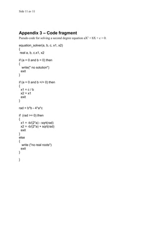 Side 11 av 11




Appendix 3 – Code fragment
Pseudo code for solving a second degree equation aX2 + bX + c = 0.

equation_solver(a, b, c, x1, x2)
{
 real a, b, c.x1, x2

if (a = 0 and b = 0) then
{
   write(" no solution")
  exit
}

if (a = 0 and b =/= 0) then
{
  x1 = c / b
  x2 = x1
  exit
}

rad = b*b - 4*a*c

if (rad >= 0) then
{
  x1 = -b/(2*a) - sqrt(rad)
  x2 = -b/(2*a) + sqrt(rad)
  exit
}
else
{
   write ("no real roots")
  exit
}

}
 