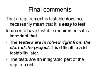 Final comments
That a requirement is testable does not
  necessarily mean that it is easy to test.
In order to have testable requirements it is
  important that
• The testers are involved right from the
  start of the project. It is difficult to add
  testability later.
• The tests are an integrated part of the
  requirement
 