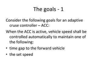 The goals ‐ 1
Consider the following goals for an adaptive 
  cruse controller – ACC:
When the ACC is active, vehicle speed shall be 
  controlled automatically to maintain one of 
  the following:
• time gap to the forward vehicle 
• the set speed
 