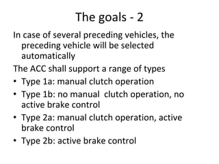 The goals ‐ 2
In case of several preceding vehicles, the 
  preceding vehicle will be selected 
  automatically
The ACC shall support a range of types
• Type 1a: manual clutch operation
• Type 1b: no manual  clutch operation, no 
  active brake control
• Type 2a: manual clutch operation, active 
  brake control
• Type 2b: active brake control
 