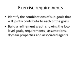 Exercise requirements 
• Identify the combinations of sub‐goals that 
  will jointly contribute to each of the goals
• Build a refinement graph showing the low‐
  level goals, requirements , assumptions, 
  domain properties and associated agents
 