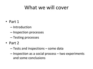 What we will cover

• Part 1 
  – Introduction 
  – Inspection processes
  – Testing processes 
• Part 2
  – Tests and inspections – some data
  – Inspection as a social process – two experiments 
    and some conclusions
 