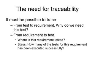 The need for traceability
It must be possible to trace
  – From test to requirement. Why do we need
    this test?
  – From requirement to test.
     • Where is this requirement tested?
     • Staus: How many of the tests for this requirement
       has been executed successfully?
 