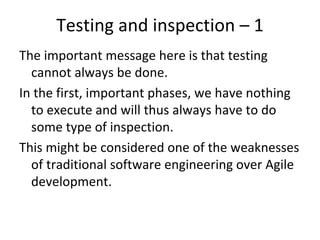 Testing and inspection – 1 
The important message here is that testing 
  cannot always be done. 
In the first, important phases, we have nothing 
  to execute and will thus always have to do 
  some type of inspection. 
This might be considered one of the weaknesses 
  of traditional software engineering over Agile 
  development. 
 