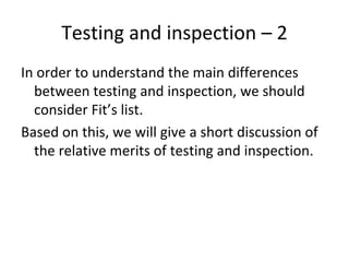 Testing and inspection – 2  
In order to understand the main differences 
  between testing and inspection, we should 
  consider Fit’s list.
Based on this, we will give a short discussion of 
  the relative merits of testing and inspection.
 
