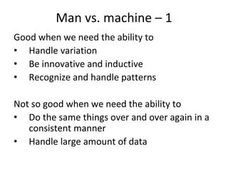 Man vs. machine – 1  
Good when we need the ability to 
• Handle variation
• Be innovative and inductive
• Recognize and handle patterns

Not so good when we need the ability to
• Do the same things over and over again in a 
   consistent manner
• Handle large amount of data
 