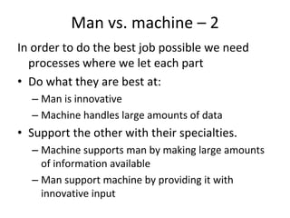 Man vs. machine – 2  
In order to do the best job possible we need 
  processes where we let each part
• Do what they are best at:
  – Man is innovative
  – Machine handles large amounts of data 
• Support the other with their specialties.
  – Machine supports man by making large amounts 
    of information available
  – Man support machine by providing it with 
    innovative input
 