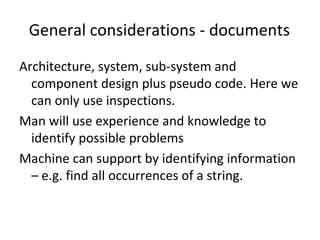 General considerations ‐ documents
Architecture, system, sub‐system and 
  component design plus pseudo code. Here we 
  can only use inspections. 
Man will use experience and knowledge to 
  identify possible problems 
Machine can support by identifying information 
  – e.g. find all occurrences of a string. 
 