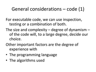 General considerations – code (1)
For executable code, we can use inspection, 
  testing or a combination of both. 
The size and complexity – degree of dynamism –
  of the code will, to a large degree, decide our 
  choice.
Other important factors are the degree of 
  experience with 
• The programming language
• The algorithms used 
 