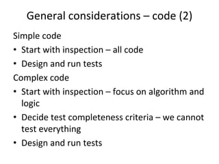 General considerations – code (2)
Simple code
• Start with inspection – all code
• Design and run tests
Complex code
• Start with inspection – focus on algorithm and 
  logic
• Decide test completeness criteria – we cannot 
  test everything
• Design and run tests 
 