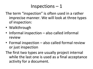 Inspections – 1  
The term “inspection” is often used in a rather 
  imprecise manner. We will look at three types 
  of inspection:
• Walkthrough
• Informal inspection – also called informal 
  review
• Formal inspection – also called formal review 
  or just inspection
The first two types are usually project internal 
  while the last one is used as a final acceptance 
  activity for a document. 
 
