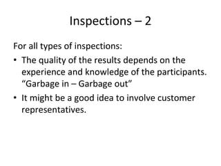 Inspections – 2
For all types of inspections:
• The quality of the results depends on the 
  experience and knowledge of the participants. 
  “Garbage in – Garbage out”
• It might be a good idea to involve customer 
  representatives.
 