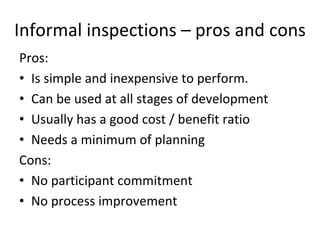 Informal inspections – pros and cons
Pros:
• Is simple and inexpensive to perform.
• Can be used at all stages of development
• Usually has a good cost / benefit ratio
• Needs a minimum of planning
Cons:
• No participant commitment 
• No process improvement
 