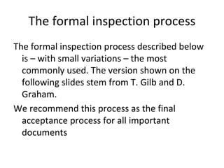 The formal inspection process
The formal inspection process described below 
  is – with small variations – the most 
  commonly used. The version shown on the 
  following slides stem from T. Gilb and D. 
  Graham. 
We recommend this process as the final 
  acceptance process for all important 
  documents
 