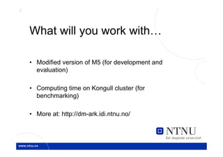 3




    What will you work with…

    • Modified version of M5 (for development and
      evaluation)

    • Computing time on Kongull cluster (for
      benchmarking)

    • More at: http://dm-ark.idi.ntnu.no/
 