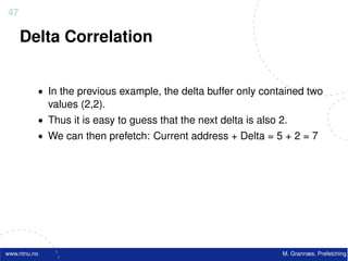 47

     Delta Correlation


          • In the previous example, the delta buffer only contained two
              values (2,2).
          • Thus it is easy to guess that the next delta is also 2.
          • We can then prefetch: Current address + Delta = 5 + 2 = 7




www.ntnu.no                                                      M. Grannæs, Prefetching
 