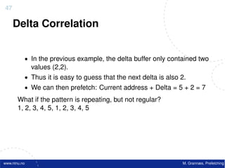47

     Delta Correlation


          • In the previous example, the delta buffer only contained two
              values (2,2).
          • Thus it is easy to guess that the next delta is also 2.
          • We can then prefetch: Current address + Delta = 5 + 2 = 7

       What if the pattern is repeating, but not regular?
       1, 2, 3, 4, 5, 1, 2, 3, 4, 5




www.ntnu.no                                                      M. Grannæs, Prefetching
 
