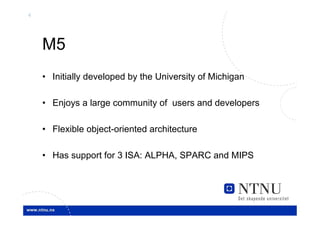4




    M5
    • Initially developed by the University of Michigan

    • Enjoys a large community of users and developers

    • Flexible object-oriented architecture

    • Has support for 3 ISA: ALPHA, SPARC and MIPS
 