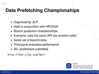 58

     Data Prefetching Championships

          • Organized by JILP
          • Held in conjunction with HPCA’09
          • Branch prediction championships
          • Everyone uses the same API (six function calls)
          • Same set of benchmarks
          • Third party evaluates performance
          • 20+ prefetchers submitted

       http://www.jilp.org/dpc/




www.ntnu.no                                                   M. Grannæs, Prefetching
 