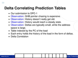 59

     Delta Correlating Prediction Tables
          • Our submission to DPC-1
          • Observation: GHB pointer chasing is expensive.
          • Observation: History doesn’t really get old.
          • Observation: History would reach a steady state.
          • Observation: Deltas are typically small, while the address
            space is large.
          • Table indexed by the PC of the load
          • Each entry holds the history of the load in the form of deltas.
          • Delta Correlation




www.ntnu.no                                                     M. Grannæs, Prefetching
 