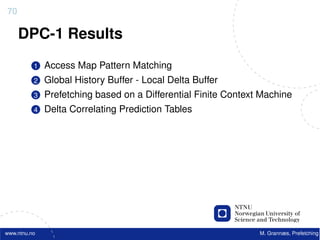 70

     DPC-1 Results
          1   Access Map Pattern Matching
          2   Global History Buffer - Local Delta Buffer
          3   Prefetching based on a Differential Finite Context Machine
          4   Delta Correlating Prediction Tables




www.ntnu.no                                                     M. Grannæs, Prefetching
 