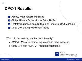 70

     DPC-1 Results
          1   Access Map Pattern Matching
          2   Global History Buffer - Local Delta Buffer
          3   Prefetching based on a Differential Finite Context Machine
          4   Delta Correlating Prediction Tables



       What did the winning entries do differently?
          • AMPM - Massive reordering to expose more patterns.
          • GHB-LDB and PDFCM - Prefetch into the L1.




www.ntnu.no                                                     M. Grannæs, Prefetching
 