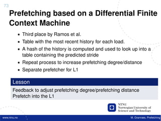 73
     Prefetching based on a Differential Finite
     Context Machine
          • Third place by Ramos et al.
          • Table with the most recent history for each load.
          • A hash of the history is computed and used to look up into a
              table containing the predicted stride
          • Repeat process to increase prefetching degree/distance
          • Separate prefetcher for L1

       Lesson
       Feedback to adjust prefetching degree/prefetching distance
       Prefetch into the L1



www.ntnu.no                                                     M. Grannæs, Prefetching
 