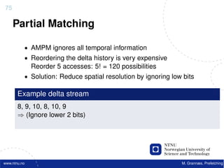 75

     Partial Matching

          • AMPM ignores all temporal information
          • Reordering the delta history is very expensive
              Reorder 5 accesses: 5! = 120 possibilities
          • Solution: Reduce spatial resolution by ignoring low bits

       Example delta stream
       8, 9, 10, 8, 10, 9
       ⇒ (Ignore lower 2 bits)




www.ntnu.no                                                    M. Grannæs, Prefetching
 