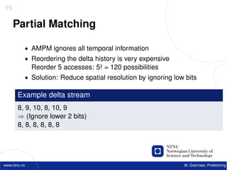 75

     Partial Matching

          • AMPM ignores all temporal information
          • Reordering the delta history is very expensive
              Reorder 5 accesses: 5! = 120 possibilities
          • Solution: Reduce spatial resolution by ignoring low bits

       Example delta stream
       8, 9, 10, 8, 10, 9
       ⇒ (Ignore lower 2 bits)
       8, 8, 8, 8, 8, 8




www.ntnu.no                                                    M. Grannæs, Prefetching
 