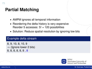 75

     Partial Matching

          • AMPM ignores all temporal information
          • Reordering the delta history is very expensive
              Reorder 5 accesses: 5! = 120 possibilities
          • Solution: Reduce spatial resolution by ignoring low bits

       Example delta stream
       8, 9, 10, 8, 10, 9
       ⇒ (Ignore lower 2 bits)
       8, 8, 8, 8, 8, 8 , 8




www.ntnu.no                                                    M. Grannæs, Prefetching
 