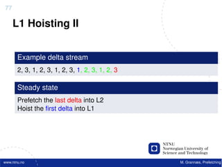 77

     L1 Hoisting II


       Example delta stream
       2, 3, 1, 2, 3, 1, 2, 3, 1, 2, 3, 1, 2, 3

       Steady state
       Prefetch the last delta into L2
       Hoist the ﬁrst delta into L1




www.ntnu.no                                       M. Grannæs, Prefetching
 