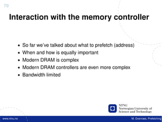 79

     Interaction with the memory controller


          • So far we’ve talked about what to prefetch (address)
          • When and how is equally important
          • Modern DRAM is complex
          • Modern DRAM controllers are even more complex
          • Bandwidth limited




www.ntnu.no                                                   M. Grannæs, Prefetching
 