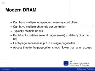 80

     Modern DRAM

          • Can have multiple independent memory controllers
          • Can have multiple channels per controller
          • Typically multiple banks
          • Each bank contains several pages (rows) of data (typical 1k-
              8k)
          • Each page accesses is put in a single pagebuffer
          • Access time to the pagebuffer is much lower than a full access




www.ntnu.no                                                    M. Grannæs, Prefetching
 