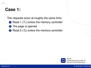 87

     Case 1:
       The requests occur at roughly the same time:
          1   Read 1 (T1 ) enters the memory controller
          2   The page is opened
          3   Read 2 (T2 ) enters the memory controller




www.ntnu.no                                               M. Grannæs, Prefetching
 