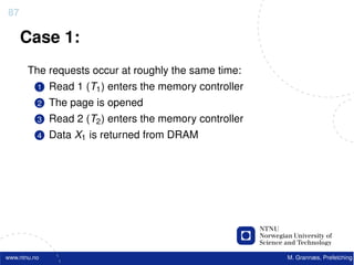 87

     Case 1:
       The requests occur at roughly the same time:
          1   Read 1 (T1 ) enters the memory controller
          2   The page is opened
          3   Read 2 (T2 ) enters the memory controller
          4   Data X1 is returned from DRAM




www.ntnu.no                                               M. Grannæs, Prefetching
 