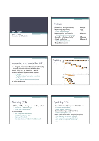 Contents
                                                     • Instruction level parallelism                Chap 2
                                                     • Pipelining (repetition)                      App A
TDT 4260                                               ▫ Basic 5-step pipeline
                                                     • Dependencies and hazards                     Chap 2.1
App A.1, Chap 2
                                                       ▫ Data, name, control, structural
Instruction Level Parallelism
                                                     • Compiler techniques for ILP                  Chap 2.2
                                                     • (Static prediction                           Chap 2.3)
                                                       ▫ Read this on your own
                                                     • Project introduction




                                                    Pipelining
Instruction level parallelism (ILP)                 (1/3)

• A program is sequence of instructions typically
  written to be executed one after the other
• Poor usage of CPU resources! (Why?)
• Better: Execute instructions in parallel
  ▫ 1: Pipeline
       Partial overlap of instruction execution
  ▫ 2: Multiple issue
       Total overlap of instruction execution
• Today: Pipelining




Pipelining (2/3)                                     Pipelining (3/3)
• Multiple different stages executed in parallel     • Good Utilization: All stages are ALWAYS in use
  ▫ Laundry in 4 different stages                      ▫ Washing, drying, folding, ...
  ▫ Wash / Dry / Fold / Store                          ▫ Great usage of resources!
• Assumptions:                                       • Common technique, used everywhere
  ▫   Task can be split into stages                    ▫ Manufacturing, CPUs, etc
  ▫   Storage of temporary data                      • Ideal: time_stage = time_instruction / stages
                                                       ▫   But stages are not perfectly balanced
  ▫   Stages synchronized
                                                       ▫   But transfer between stages takes time
  ▫   Next operation known before last finished?
                                                       ▫   But pipeline may have to be emptied
                                                       ▫   ...
 