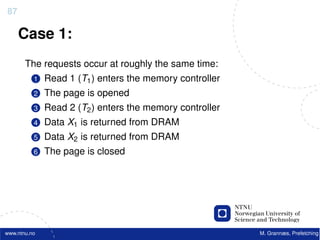 87

     Case 1:
       The requests occur at roughly the same time:
          1   Read 1 (T1 ) enters the memory controller
          2   The page is opened
          3   Read 2 (T2 ) enters the memory controller
          4   Data X1 is returned from DRAM
          5   Data X2 is returned from DRAM
          6   The page is closed




www.ntnu.no                                               M. Grannæs, Prefetching
 