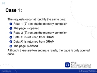 87

     Case 1:
       The requests occur at roughly the same time:
          1   Read 1 (T1 ) enters the memory controller
          2   The page is opened
          3   Read 2 (T2 ) enters the memory controller
          4   Data X1 is returned from DRAM
          5   Data X2 is returned from DRAM
          6   The page is closed
       Although there are two separate reads, the page is only opened
       once.




www.ntnu.no                                                 M. Grannæs, Prefetching
 