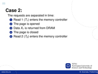88

     Case 2:
       The requests are separated in time:
         1 Read 1 (T1 ) enters the memory controller
         2 The page is opened
         3 Data X1 is returned from DRAM
         4 The page is closed
         5 Read 2 (T2 ) enters the memory controller




www.ntnu.no                                            M. Grannæs, Prefetching
 