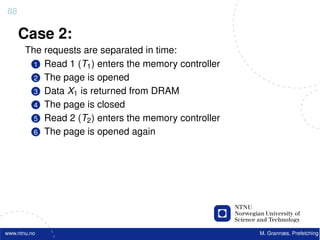 88

     Case 2:
       The requests are separated in time:
         1 Read 1 (T1 ) enters the memory controller
         2 The page is opened
         3 Data X1 is returned from DRAM
         4 The page is closed
         5 Read 2 (T2 ) enters the memory controller
         6 The page is opened again




www.ntnu.no                                            M. Grannæs, Prefetching
 