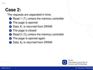88

     Case 2:
       The requests are separated in time:
         1 Read 1 (T1 ) enters the memory controller
         2 The page is opened
         3 Data X1 is returned from DRAM
         4 The page is closed
         5 Read 2 (T2 ) enters the memory controller
         6 The page is opened again
         7 Data X2 is returned from DRAM




www.ntnu.no                                            M. Grannæs, Prefetching
 