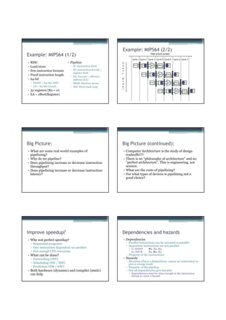 Example: MIPS64 (2/2)
Example: MIPS64 (1/2)                                                                      Time (clock cycles)

                                                                       Cycle 1 Cycle 2 Cycle 3 Cycle 4 Cycle 5       Cycle 6 Cycle 7
•   RISC                       • Pipeline                     I




                                                                                              ALU
•   Load/store                   ▫ IF: Instruction fetch      n         Ifetch    Reg               DMem     Reg

                                                              s
•   Few instruction formats      ▫ ID: Instruction decode /   t
                                   register fetch             r.




                                                                                                       ALU
•   Fixed instruction length     ▫ EX: Execute / effective
                                                                                 Ifetch      Reg             DMem     Reg



•   64-bit                         address (EA)               O
                                                              r




                                                                                                               ALU
    ▫ DADD = 64 bits ADD         ▫ MEM: Memory access         d
                                                                                           Ifetch     Reg             DMem     Reg


    ▫ LD = 64 bits L(oad)        ▫ WB: Write back (reg)       e
                                                              r
• 32 registers (R0 = 0)




                                                                                                                        ALU
                                                                                                    Ifetch    Reg             DMem     Reg


• EA = offset(Register)




Big Picture:                                                  Big Picture (continued):
• What are some real world examples of                         • Computer Architecture is the study of design
  pipelining?                                                    tradeoffs!!!!
• Why do we pipeline?                                          • There is no “philosophy of architecture” and no
• Does pipelining increase or decrease instruction               “perfect architecture”. This is engineering, not
  throughput?                                                    science.
• Does pipelining increase or decrease instruction             • What are the costs of pipelining?
  latency?                                                     • For what types of devices is pipelining not a
                                                                 good choice?




Improve speedup?                                              Dependencies and hazards
• Why not perfect speedup?                                     • Dependencies
    ▫ Sequential programs                                          ▫ Parallel instructions can be executed in parallel
                                                                   ▫ Dependent instructions are not parallel
    ▫ One instruction dependent on another                            I1: DADD            R1, R2, R3
    ▫ Not enough CPU resources                                        I2: DSUB            R4, R1, R5
• What can be done?                                                ▫ Property of the instructions
    ▫ Forwarding (HW)                                          • Hazards
                                                                   ▫ Situation where a dependency causes an instruction to
    ▫ Scheduling (SW / HW)                                           give a wrong result
    ▫ Prediction (SW / HW)                                         ▫ Property of the pipeline
• Both hardware (dynamic) and compiler (static)                    ▫ Not all dependencies give hazards
  can help                                                            Dependencies must be close enough in the instruction
                                                                      stream to cause a hazard
 